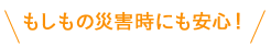 もしもの災害時にも安心！